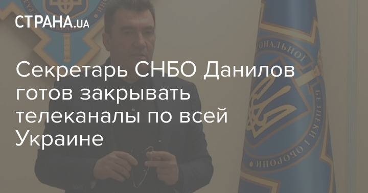 Секретарь СНБО Данилов готов закрывать телеканалы по всей Украине