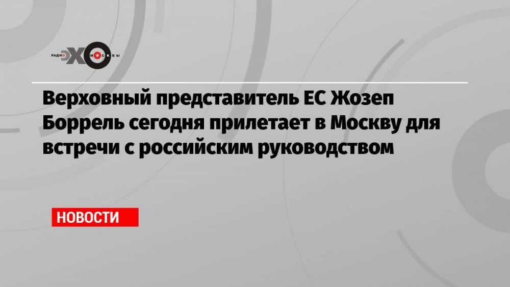 Верховный представитель ЕС Жозеп Боррель сегодня прилетает в Москву для встречи с российским руководством