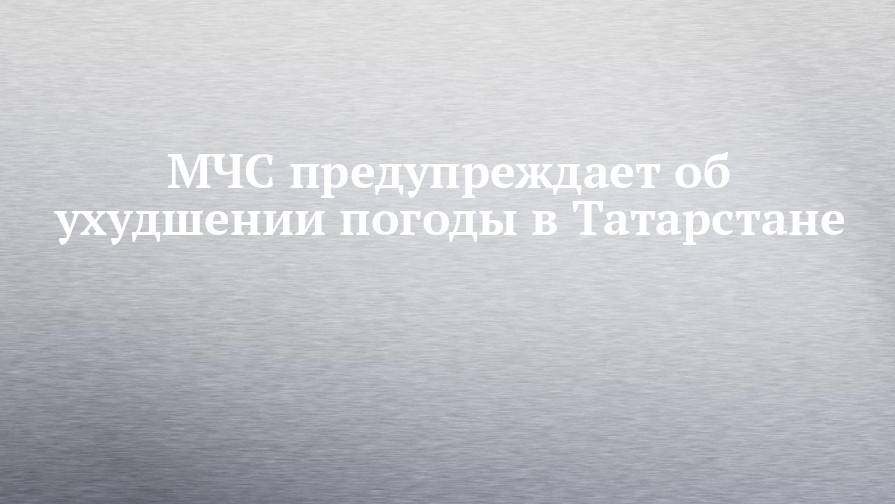 МЧС предупреждает об ухудшении погоды в Татарстане