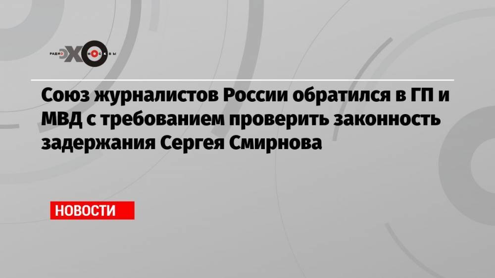 Союз журналистов России обратился в ГП и МВД с требованием проверить законность задержания Сергея Смирнова