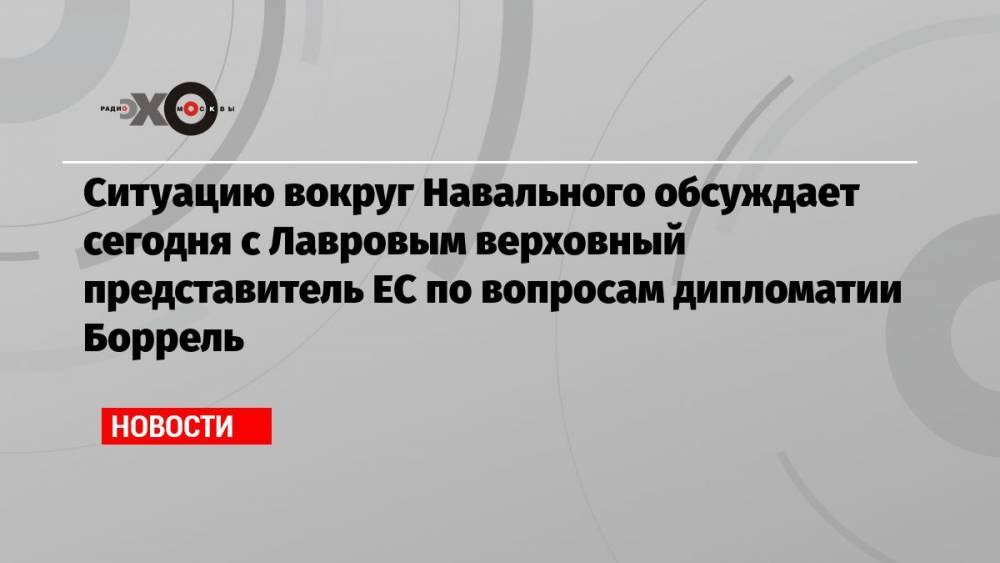 Ситуацию вокруг Навального обсуждает сегодня с Лавровым верховный представитель ЕС по вопросам дипломатии Боррель