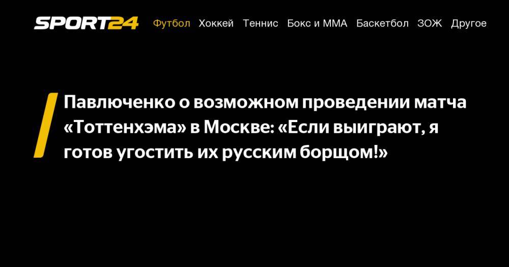 Павлюченко о возможном проведении матча «Тоттенхэма» в Москве: "Если выиграют, я готов угостить их русским борщом!"