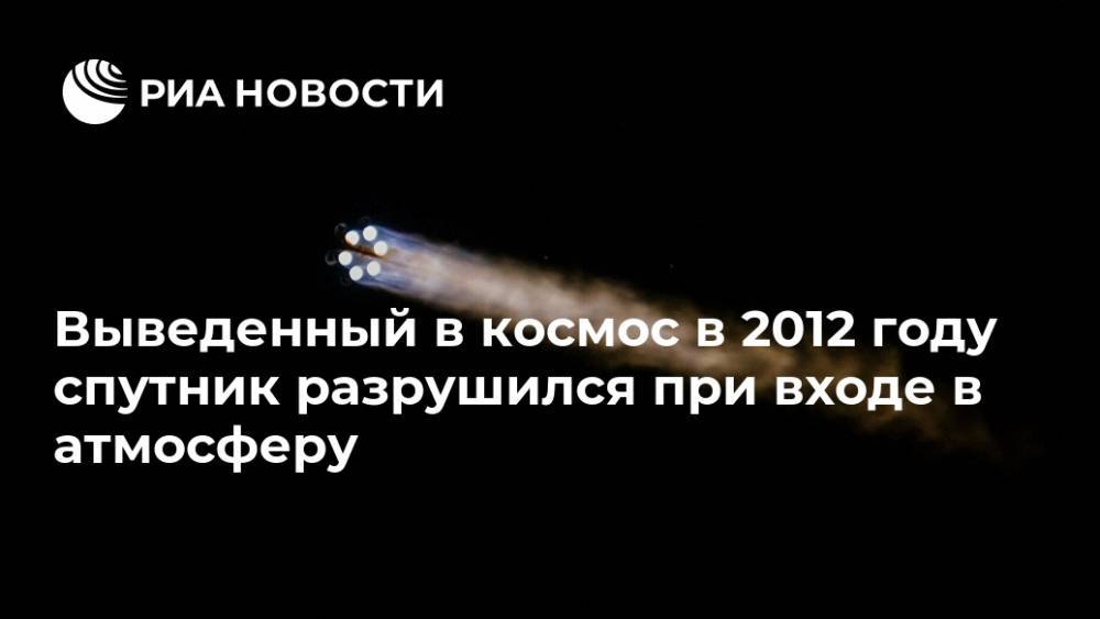 Выведенный в космос в 2012 году спутник разрушился при входе в атмосферу