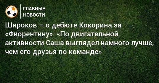 Широков – о дебюте Кокорина за «Фиорентину»: «По двигательной активности Саша выглядел намного лучше, чем его друзья по команде»