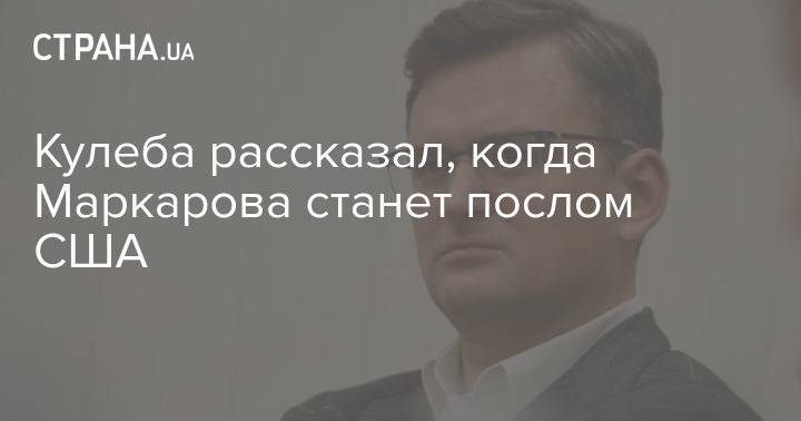 Кулеба рассказал, когда Маркарова станет послом США