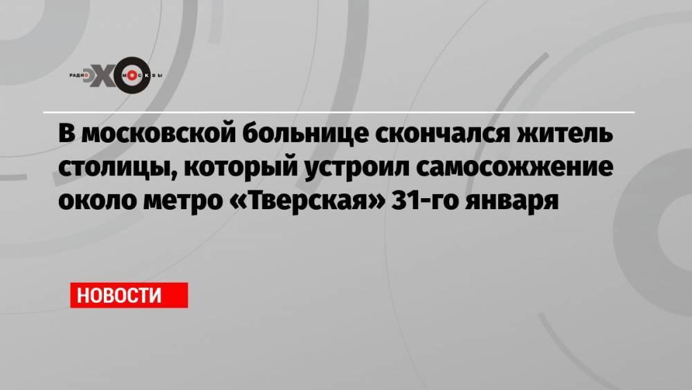 В московской больнице скончался житель столицы, который устроил самосожжение около метро «Тверская» 31-го января