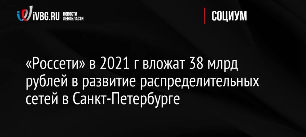 «Россети» в 2021 г вложат 38 млрд рублей в развитие распределительных сетей в Санкт-Петербурге