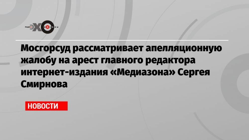 Мосгорсуд рассматривает апелляционную жалобу на арест главного редактора интернет-издания «Медиазона» Сергея Смирнова