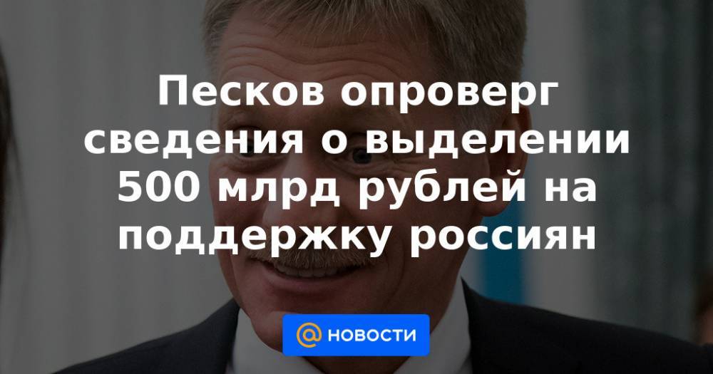 Песков опроверг сведения о выделении 500 млрд рублей на поддержку россиян
