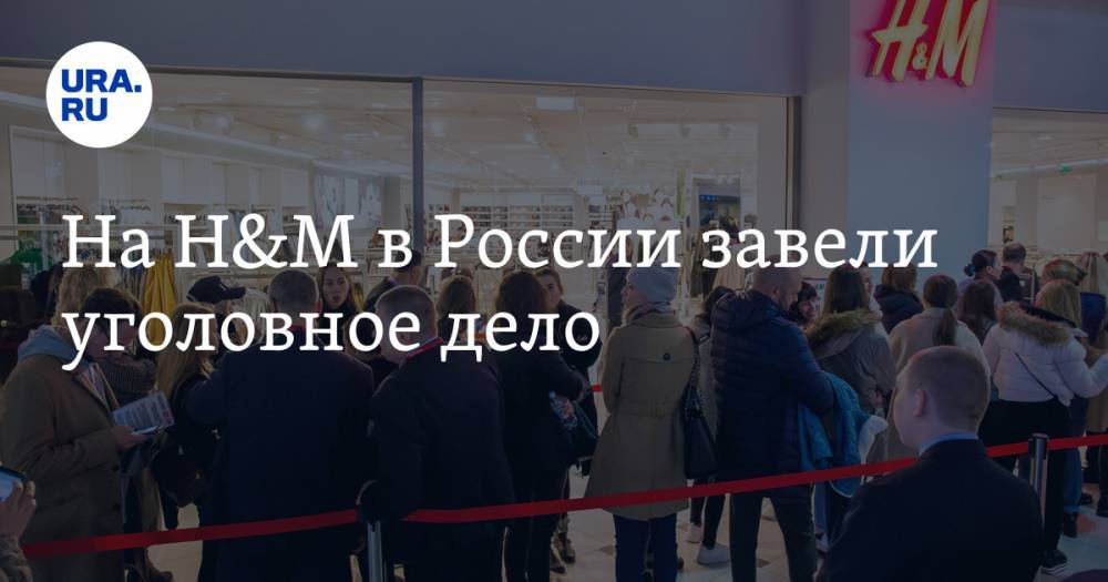 На H&M в России завели уголовное дело