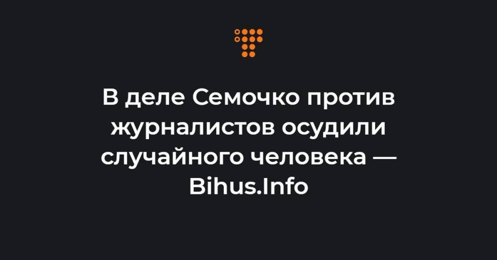 В деле Семочко против журналистов осудили случайного человека — Bihus.Info