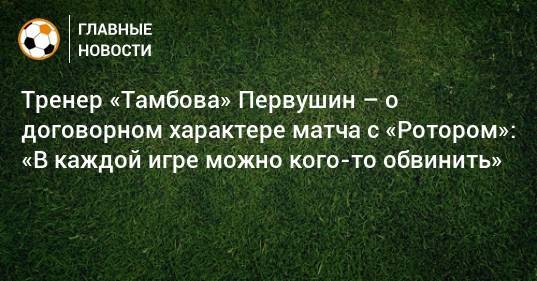 Тренер «Тамбова» Первушин – о договорном характере матча с «Ротором»: «В каждой игре можно кого-то обвинить»
