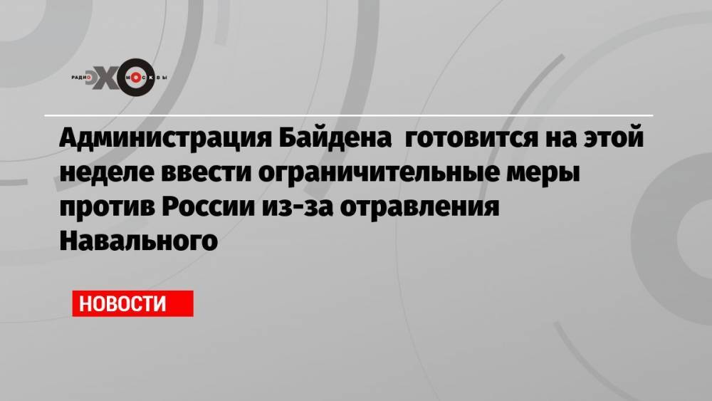 Администрация Байдена готовится на этой неделе ввести ограничительные меры против России из-за отравления Навального