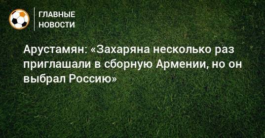 Арустамян: «Захаряна несколько раз приглашали в сборную Армении, но он выбрал Россию»