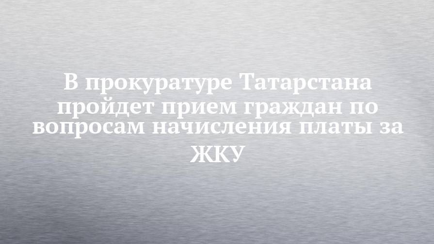 В прокуратуре Татарстана пройдет прием граждан по вопросам начисления платы за ЖКУ
