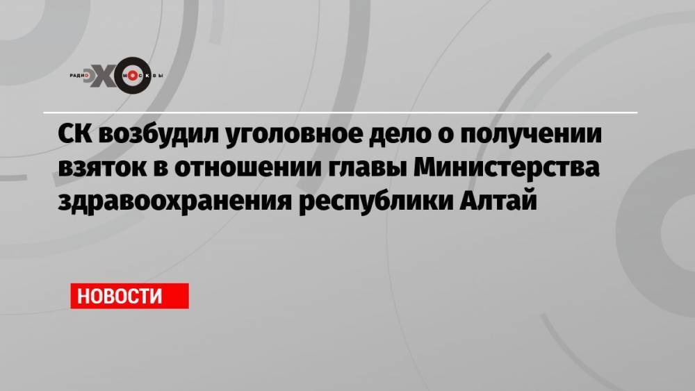 СК возбудил уголовное дело о получении взяток в отношении главы Министерства здравоохранения республики Алтай