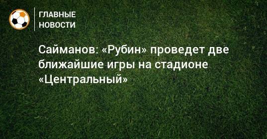 Сайманов: «Рубин» проведет две ближайшие игры на стадионе «Центральный»