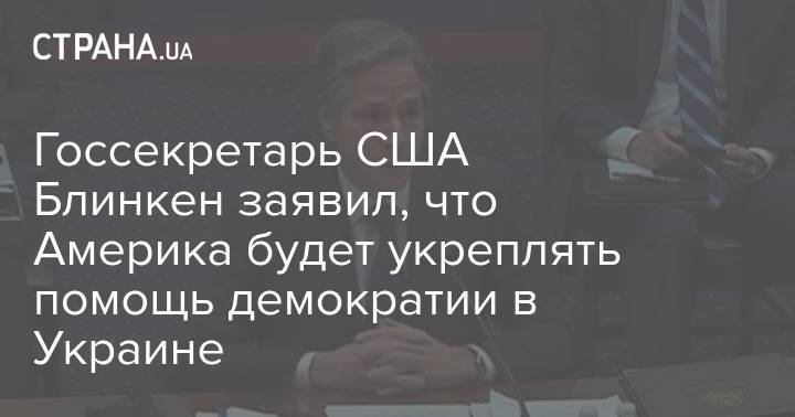 Госсекретарь США Блинкен заявил, что Америка будет укреплять помощь демократии в Украине