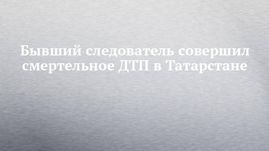 Бывший следователь совершил смертельное ДТП в Татарстане