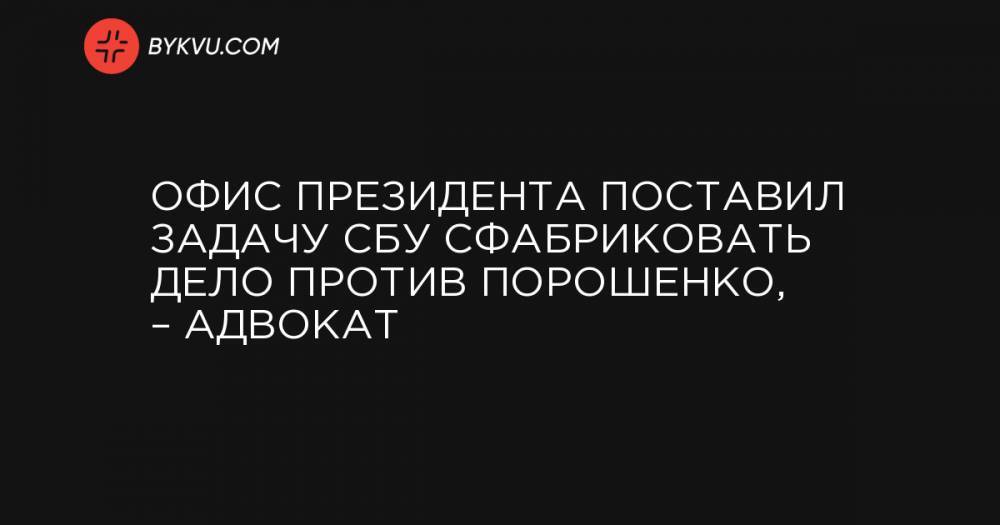 Офис президента поставил задачу СБУ сфабриковать дело против Порошенко, – адвокат