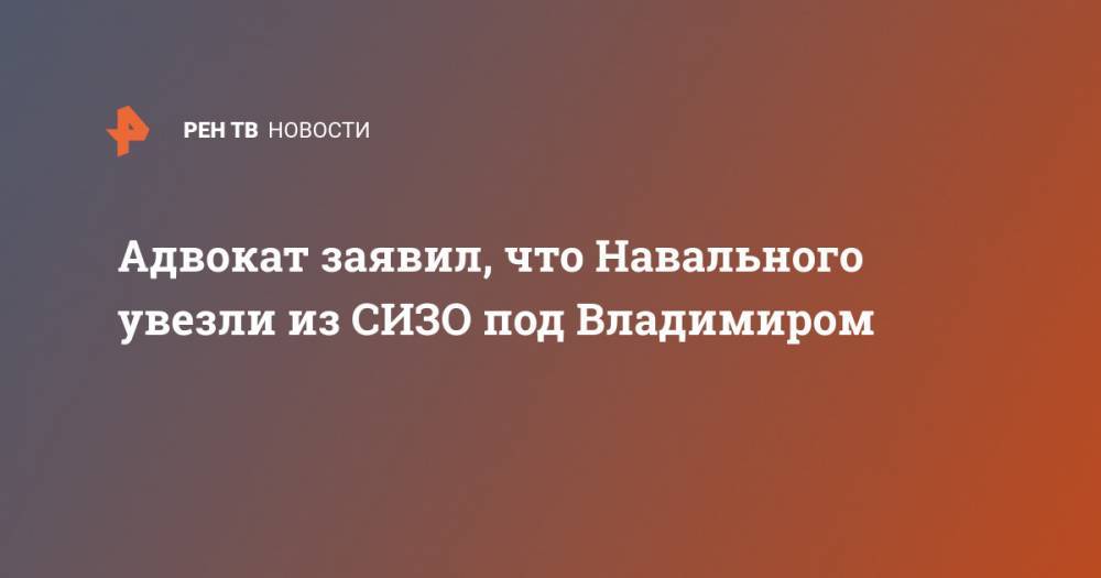 Адвокат заявил, что Навального увезли из СИЗО под Владимиром