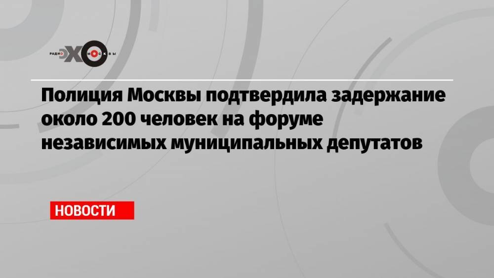 Полиция Москвы подтвердила задержание около 200 человек на форуме независимых муниципальных депутатов