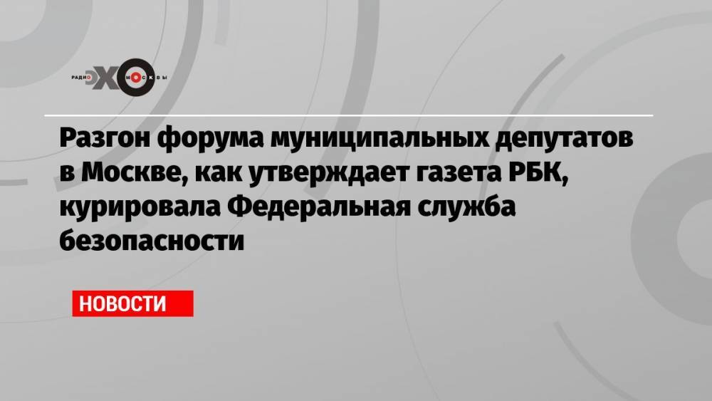 Разгон форума муниципальных депутатов в Москве, как утверждает газета РБК, курировала Федеральная служба безопасности