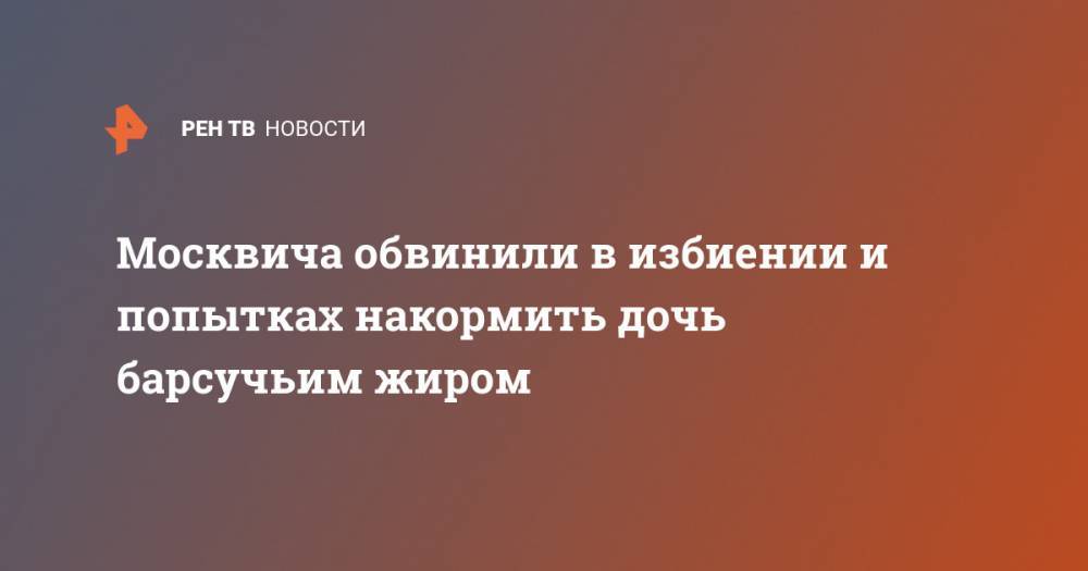 Москвича обвинили в избиении и попытках накормить дочь барсучьим жиром