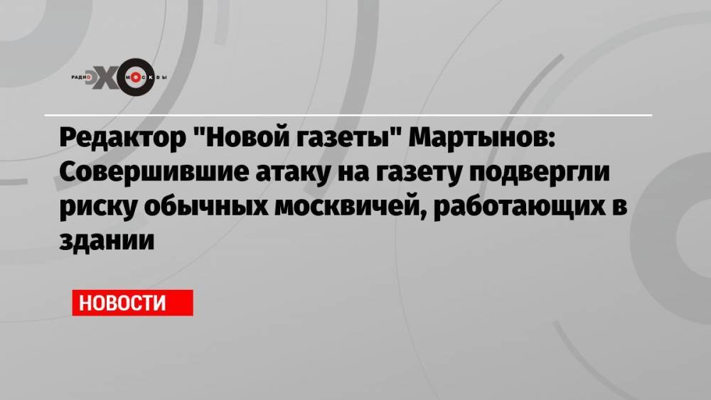 Редактор «Новой газеты» Мартынов: Совершившие атаку на газету подвергли риску обычных москвичей, работающих в здании