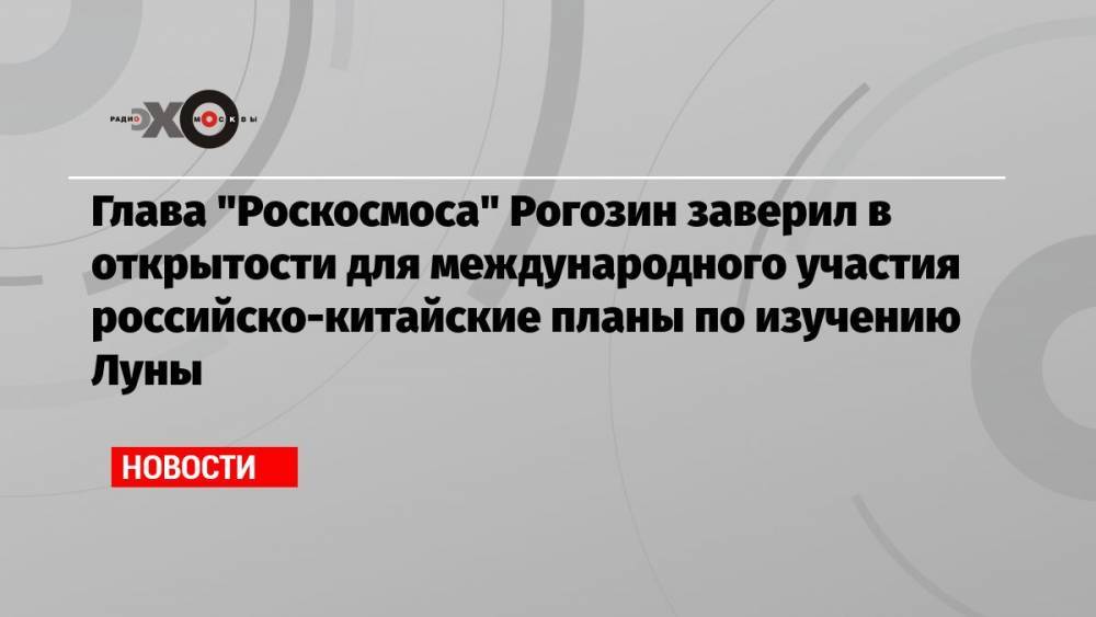 Глава «Роскосмоса» Рогозин заверил в открытости для международного участия российско-китайские планы по изучению Луны