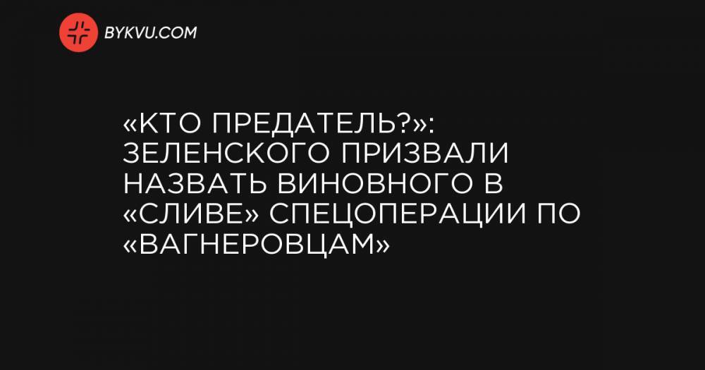«Кто предатель?»: Зеленского призвали назвать виновного в «сливе» спецоперации по «вагнеровцам»