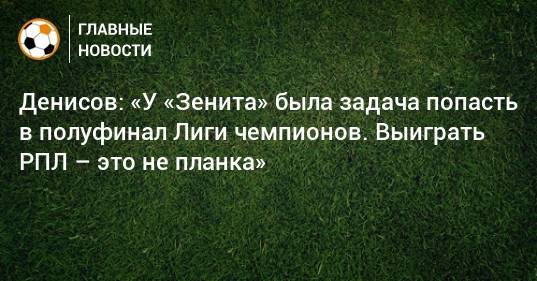 Денисов: «У «Зенита» была задача попасть в полуфинал Лиги чемпионов. Выиграть РПЛ – это не планка»