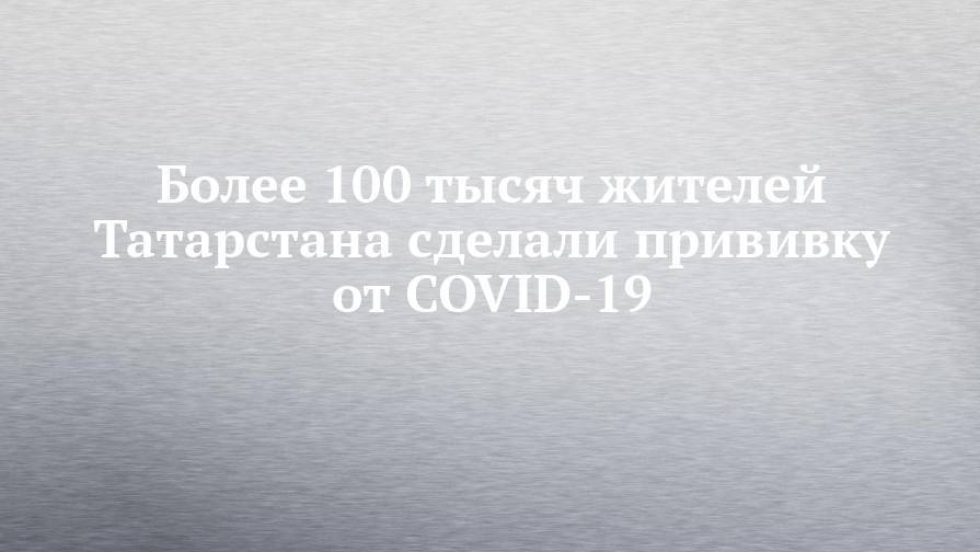 Более 100 тысяч жителей Татарстана сделали прививку от COVID-19