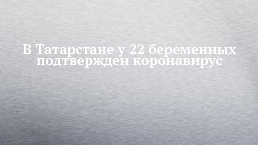 В Татарстане у 22 беременных подтвержден коронавирус