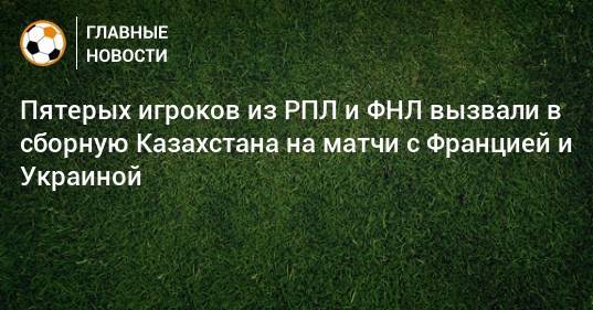 Пятерых игроков из РПЛ и ФНЛ вызвали в сборную Казахстана на матчи с Францией и Украиной