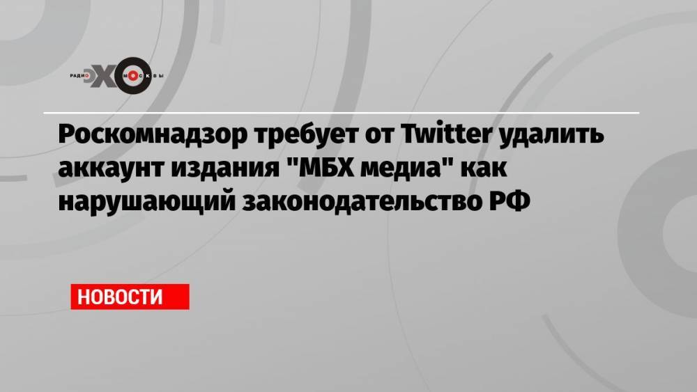 Роскомнадзор требует от Twitter удалить аккаунт издания «МБХ медиа» как нарушающий законодательство РФ
