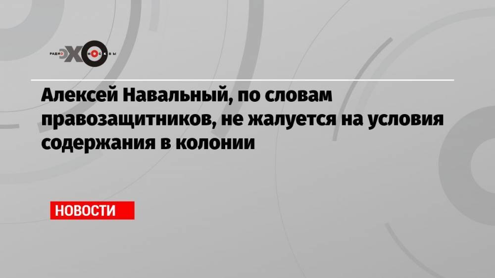 Алексей Навальный, по словам правозащитников, не жалуется на условия содержания в колонии