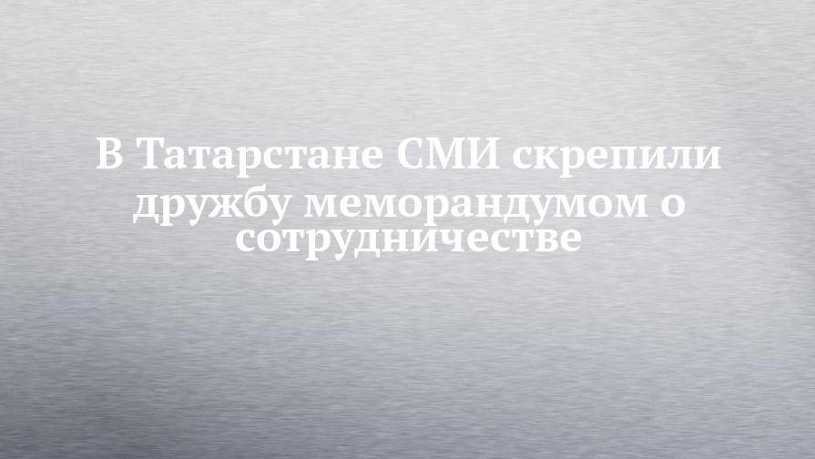 В Татарстане СМИ скрепили дружбу меморандумом о сотрудничестве