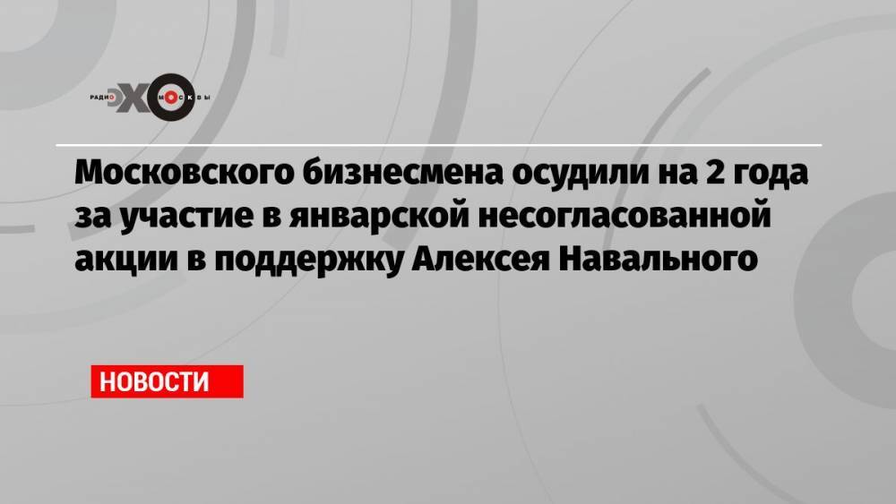 Московского бизнесмена осудили на 2 года за участие в январской несогласованной акции в поддержку Алексея Навального
