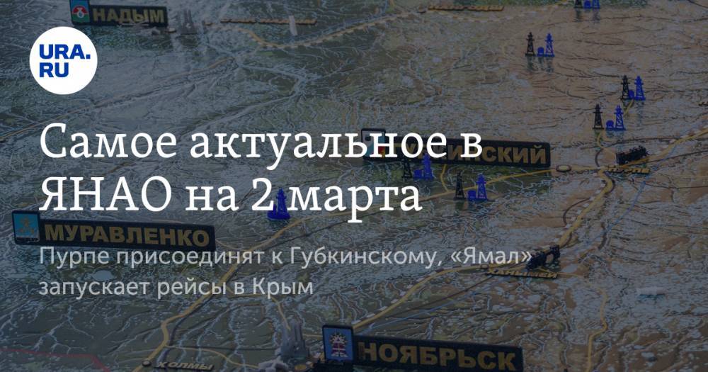 Самое актуальное в ЯНАО на 2 марта. Пурпе присоединят к Губкинскому, «Ямал» запускает рейсы в Крым