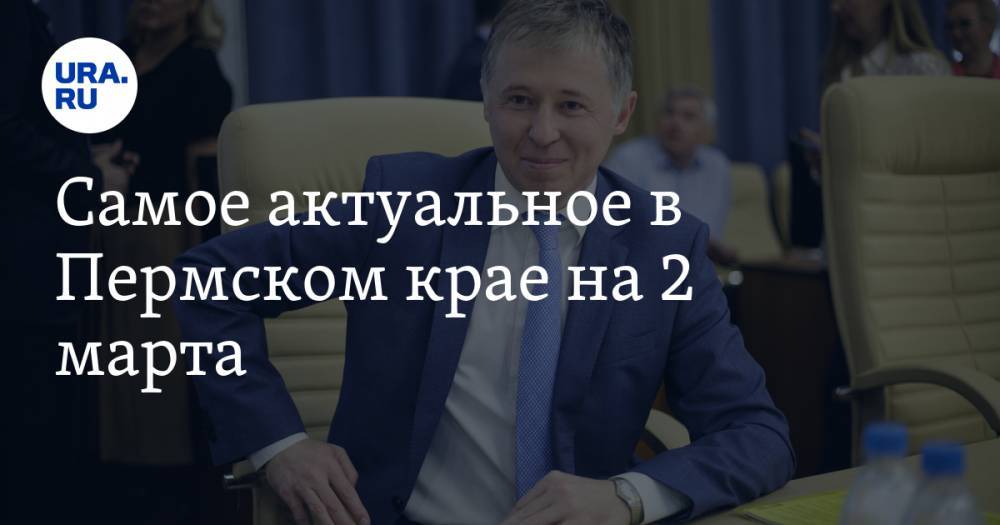 Самое актуальное в Пермском крае на 2 марта. Два экс-министра претендуют на пост главы района, названа стоимость кампании в Пермскую гордуму