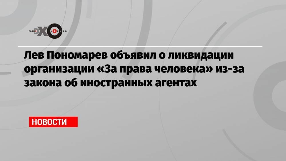 Лев Пономарев объявил о ликвидации организации «За права человека» из-за закона об иностранных агентах