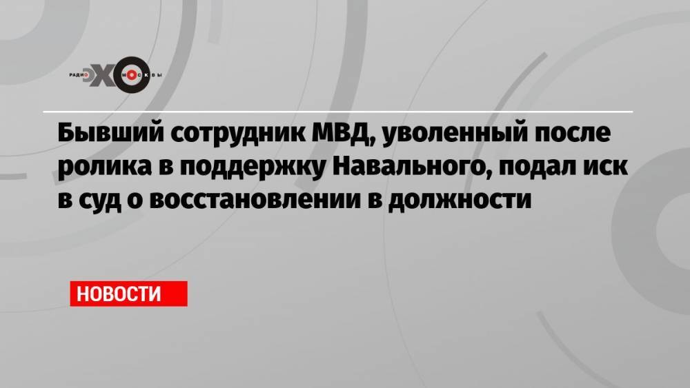 Бывший сотрудник МВД, уволенный после ролика в поддержку Навального, подал иск в суд о восстановлении в должности