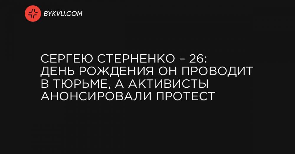 Сергею Стерненко – 26: день рождения он проводит в тюрьме, а активисты анонсировали протест