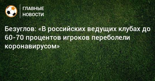 Безуглов: «В российских ведущих клубах до 60-70 процентов игроков переболели коронавирусом»