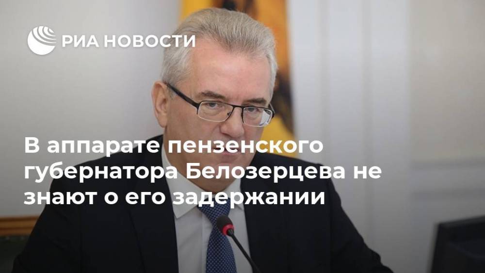 В аппарате пензенского губернатора Белозерцева не знают о его задержании
