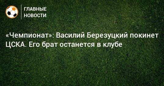 «Чемпионат»: Василий Березуцкий покинет ЦСКА. Его брат останется в клубе