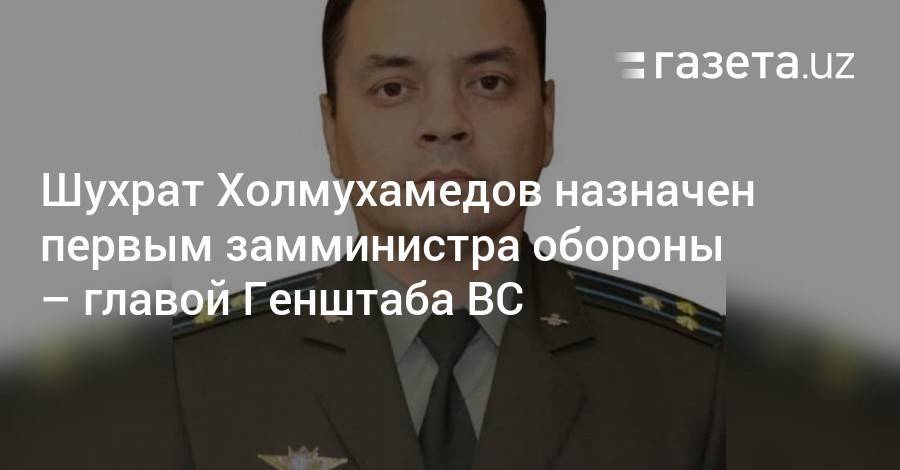 Шухрат Холмухамедов назначен первым замминистра обороны — главой Генштаба ВС