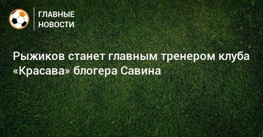 Рыжиков станет главным тренером клуба «Красава» блогера Савина