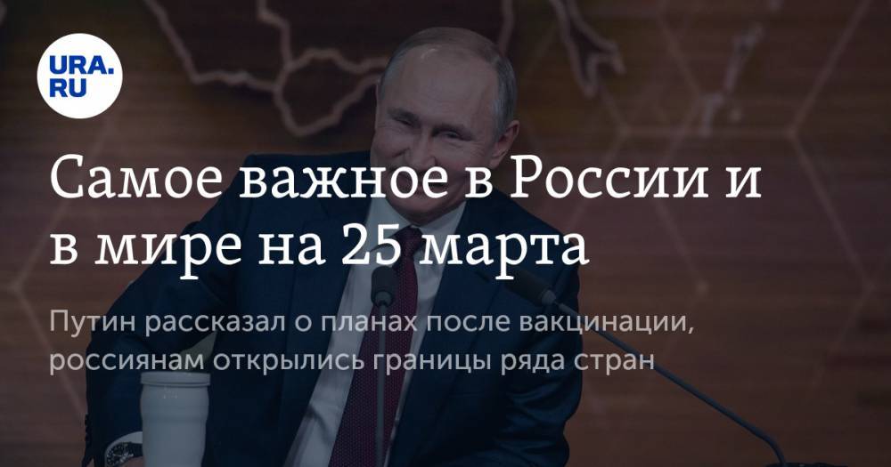 Самое важное в России и в мире на 25 марта. Путин рассказал о планах после вакцинации, россиянам открылись границы ряда стран